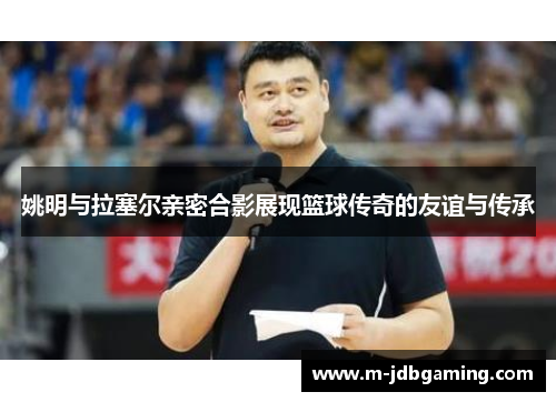 姚明与拉塞尔亲密合影展现篮球传奇的友谊与传承