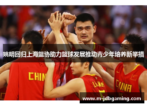 姚明回归上海篮协助力篮球发展推动青少年培养新举措