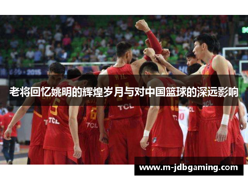 老将回忆姚明的辉煌岁月与对中国篮球的深远影响